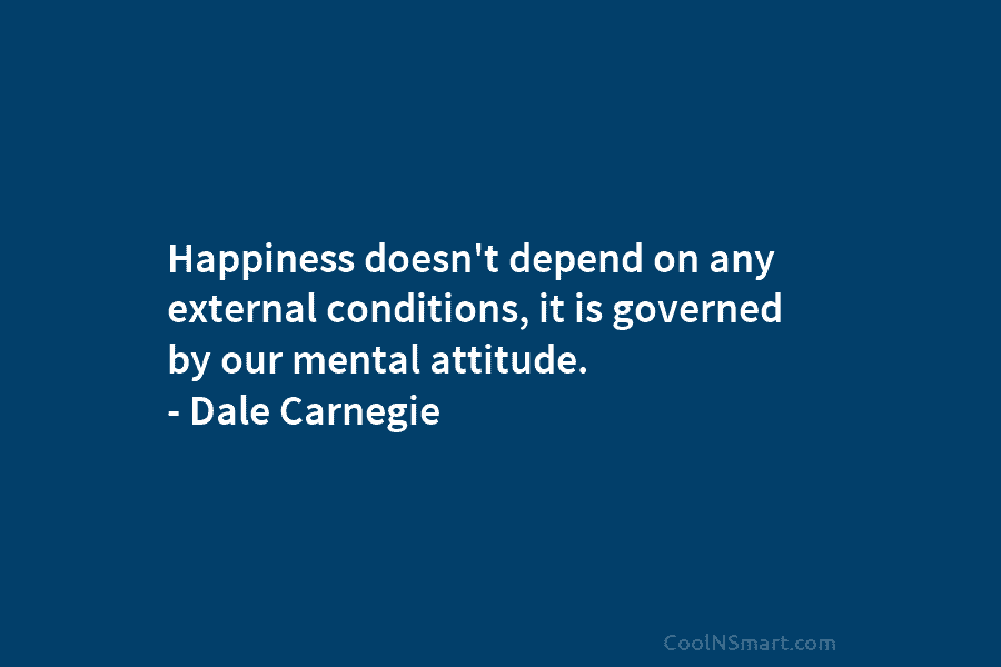 Happiness doesn’t depend on any external conditions, it is governed by our mental attitude. – Dale Carnegie