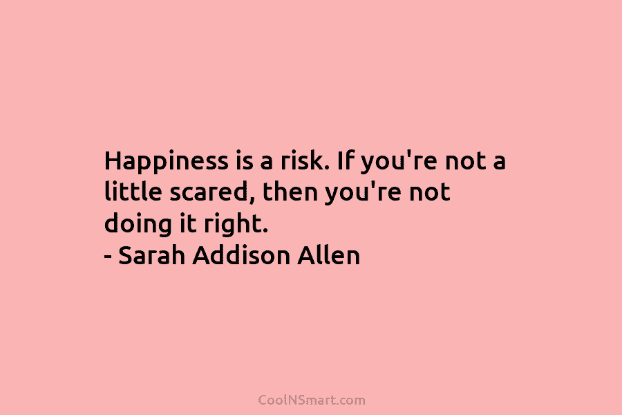 Happiness is a risk. If you’re not a little scared, then you’re not doing it...