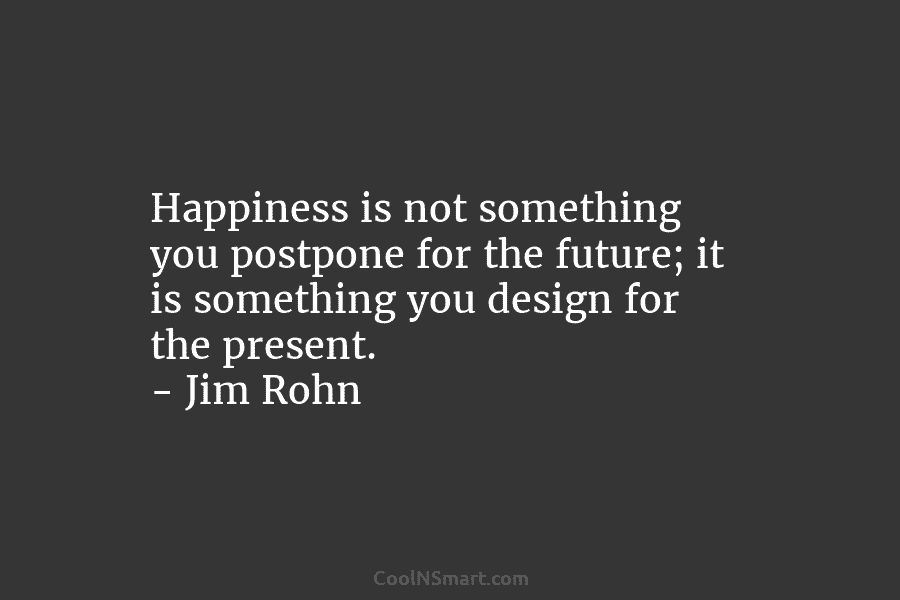 Happiness is not something you postpone for the future; it is something you design for the present. – Jim Rohn