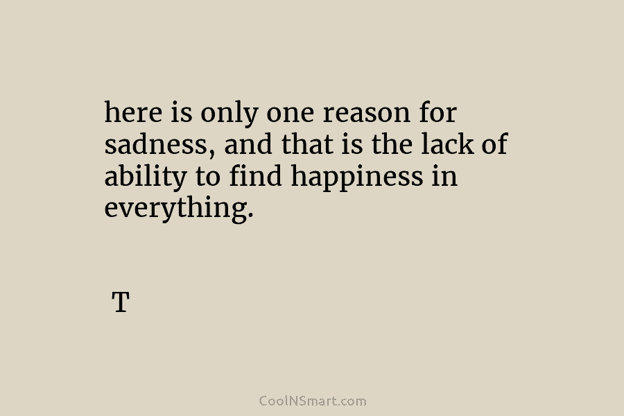 here is only one reason for sadness, and that is the lack of ability to find happiness in everything. T