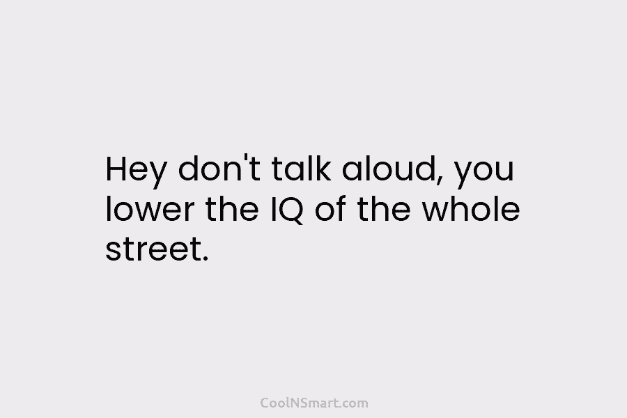 Hey don’t talk aloud, you lower the IQ of the whole street.