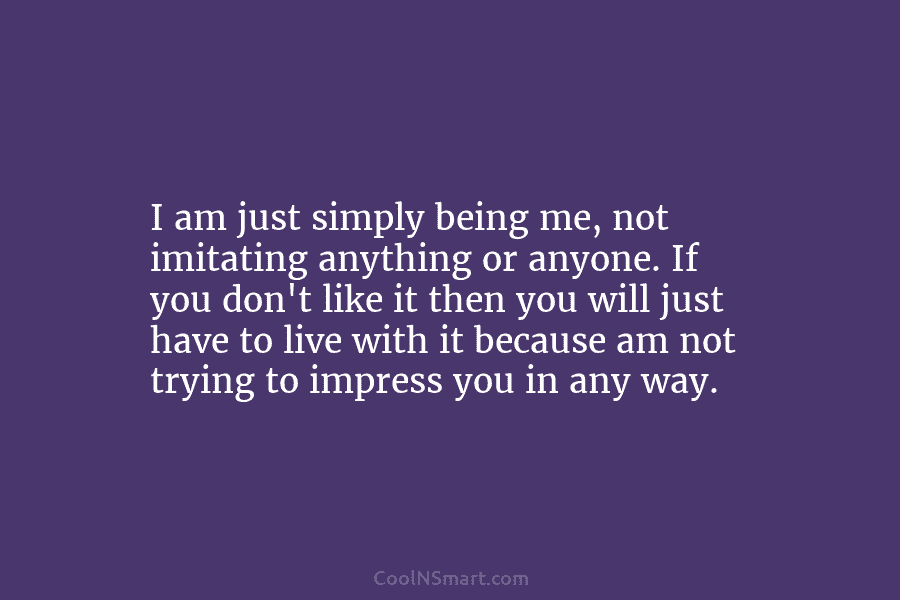 I am just simply being me, not imitating anything or anyone. If you don’t like it then you will just...