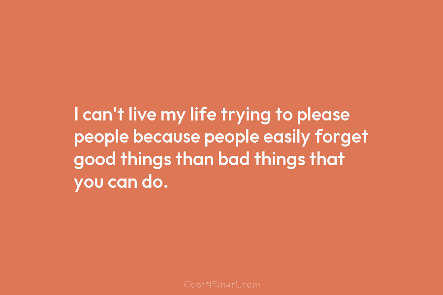 I can’t live my life trying to please people because people easily forget good things than bad things that you...