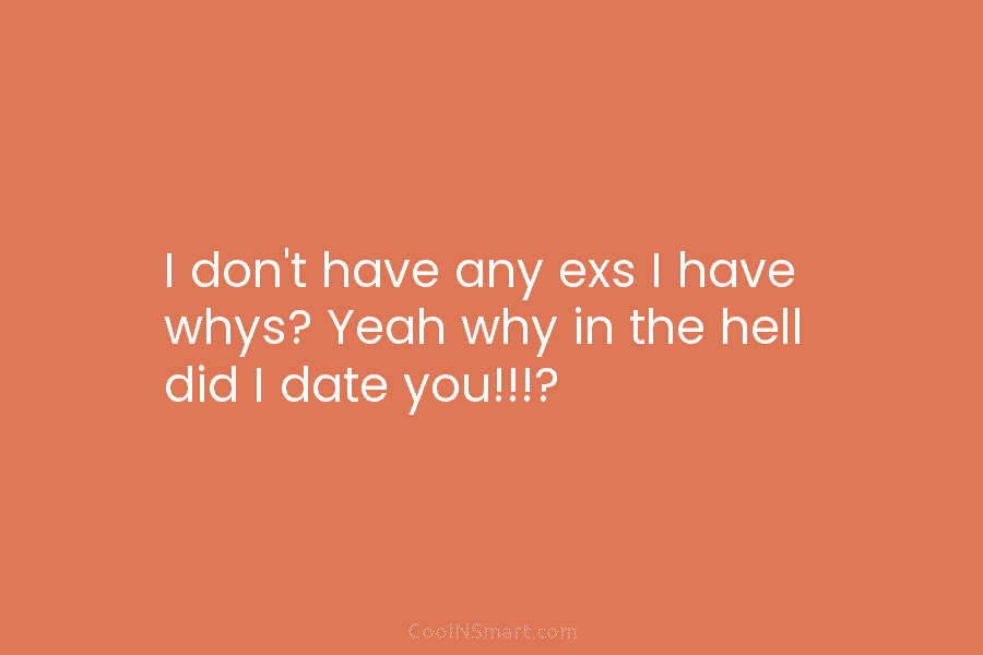 I don’t have any exs I have whys? Yeah why in the hell did I date you!!!?
