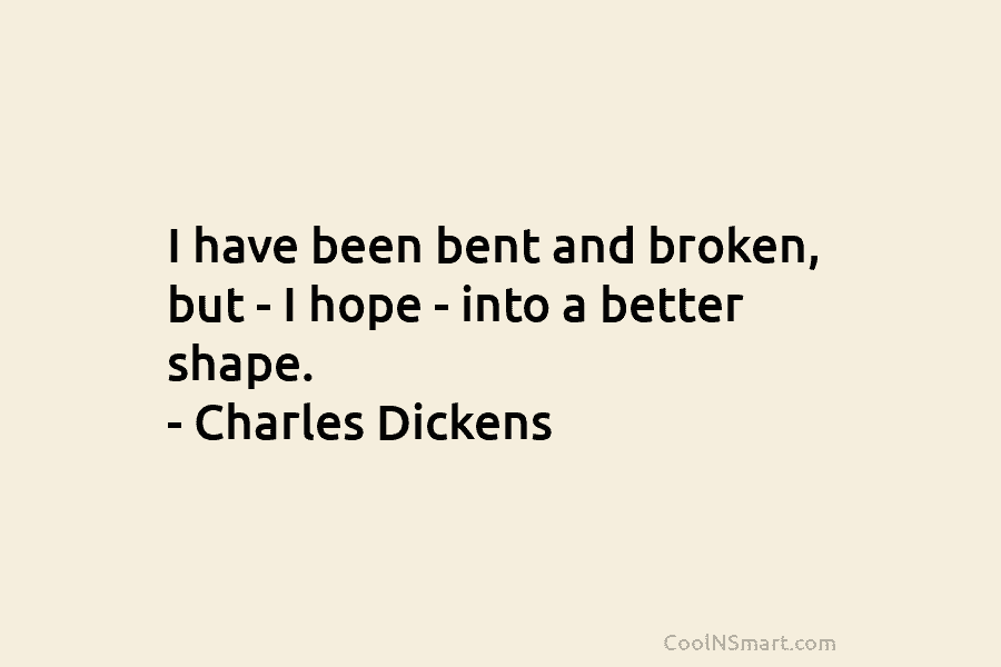 I have been bent and broken, but – I hope – into a better shape. – Charles Dickens