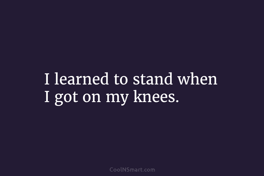 I learned to stand when I got on my knees.