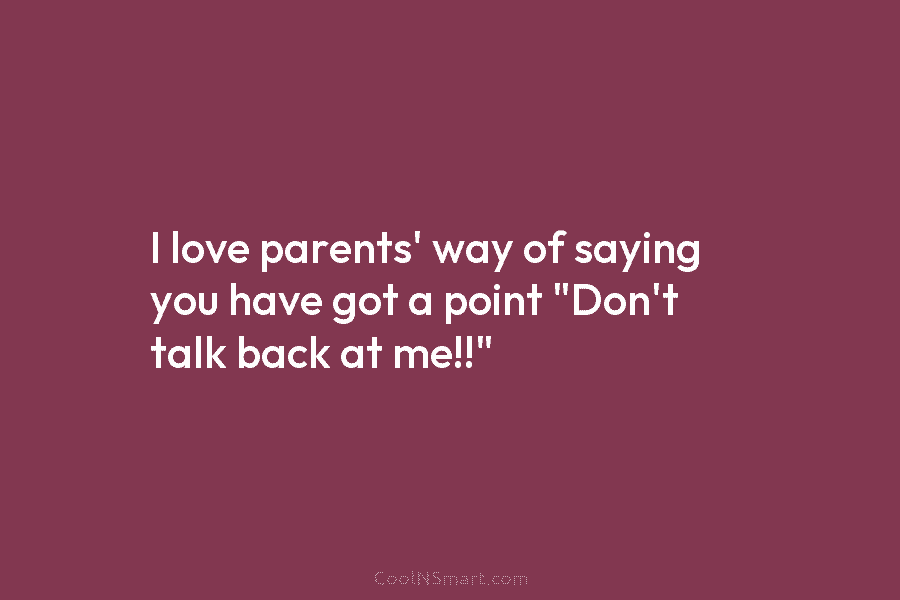 I love parents’ way of saying you have got a point “Don’t talk back at me!!”