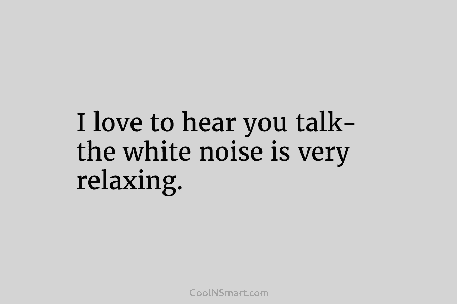 I love to hear you talk- the white noise is very relaxing.