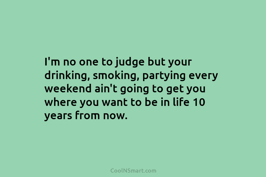I’m no one to judge but your drinking, smoking, partying every weekend ain’t going to...