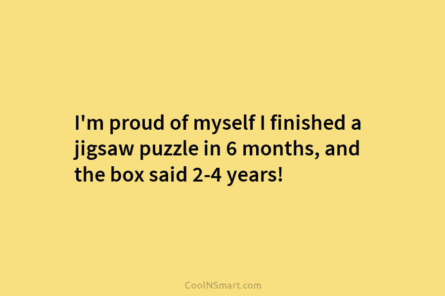 I’m proud of myself I finished a jigsaw puzzle in 6 months, and the box said 2-4 years!