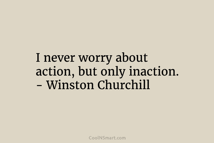 I never worry about action, but only inaction. – Winston Churchill