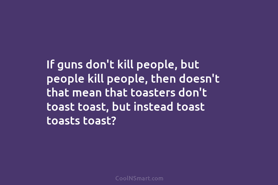 If guns don’t kill people, but people kill people, then doesn’t that mean that toasters don’t toast toast, but instead...