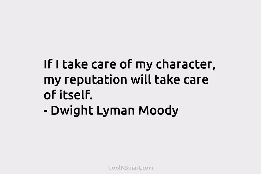 If I take care of my character, my reputation will take care of itself. – Dwight Lyman Moody