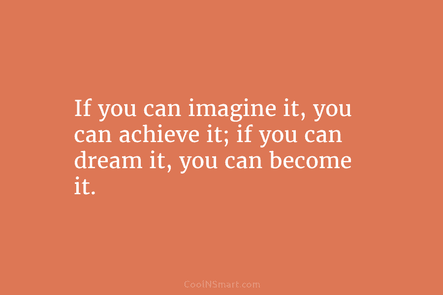 If you can imagine it, you can achieve it; if you can dream it, you can become it.