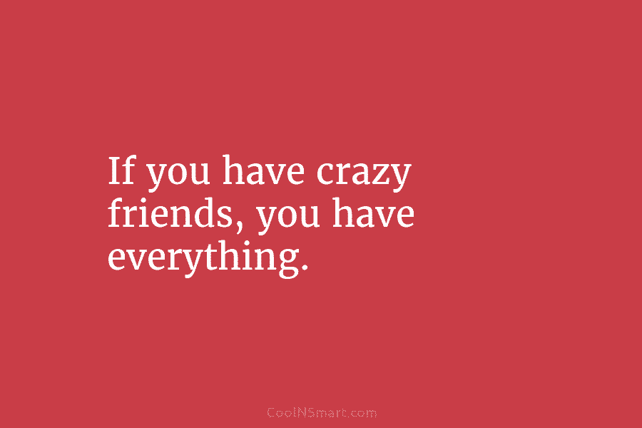 If you have crazy friends, you have everything.