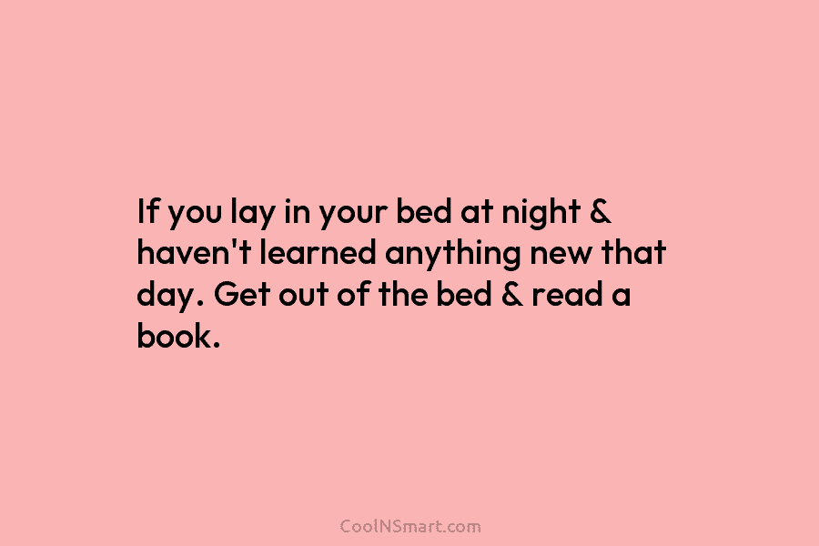 If you lay in your bed at night & haven’t learned anything new that day. Get out of the bed...