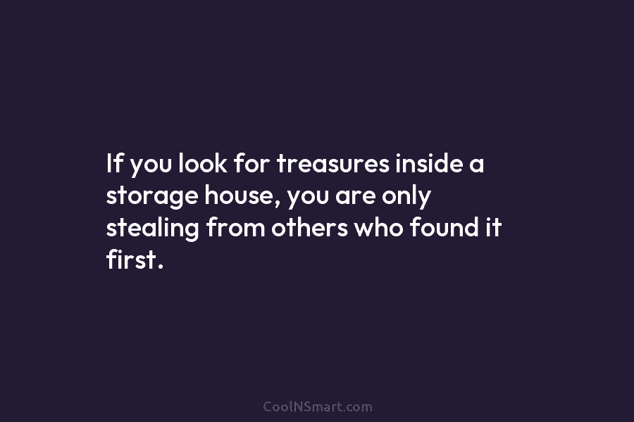 If you look for treasures inside a storage house, you are only stealing from others who found it first.