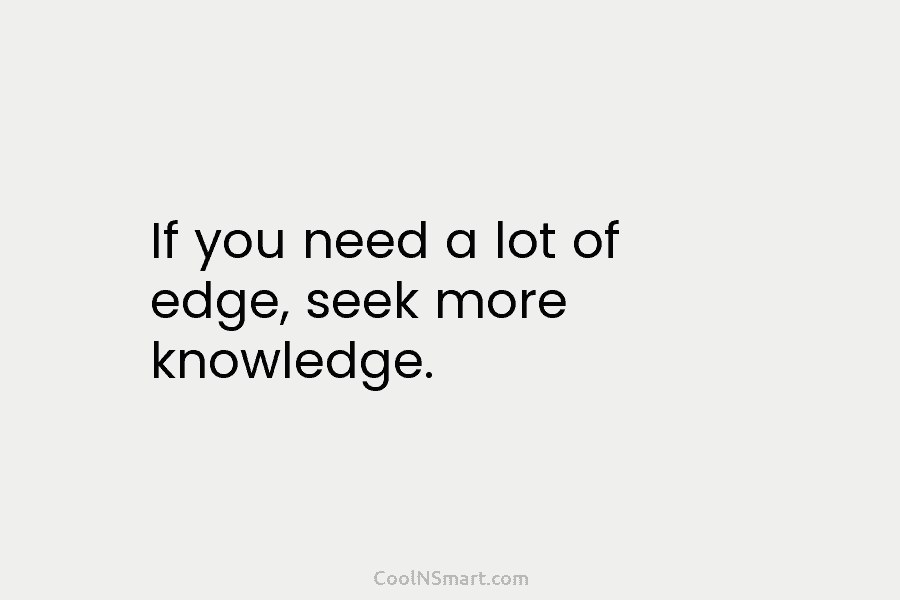 If you need a lot of edge, seek more knowledge.