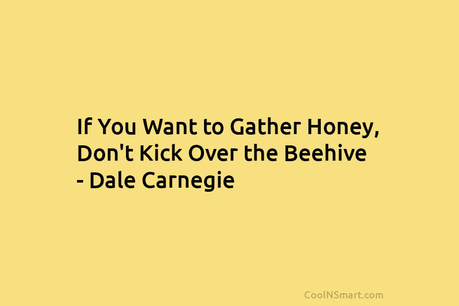 If You Want to Gather Honey, Don’t Kick Over the Beehive – Dale Carnegie