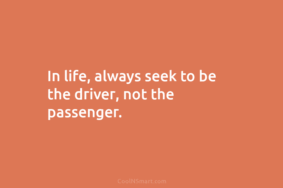 In life, always seek to be the driver, not the passenger.