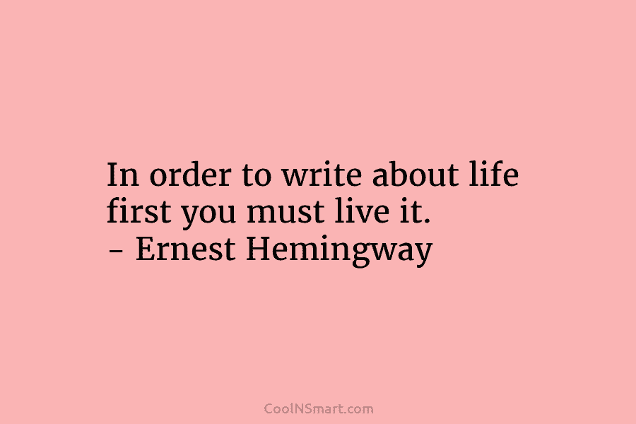 In order to write about life first you must live it. – Ernest Hemingway