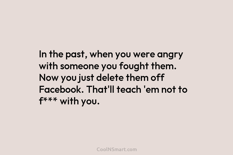 In the past, when you were angry with someone you fought them. Now you just delete them off Facebook. That’ll...