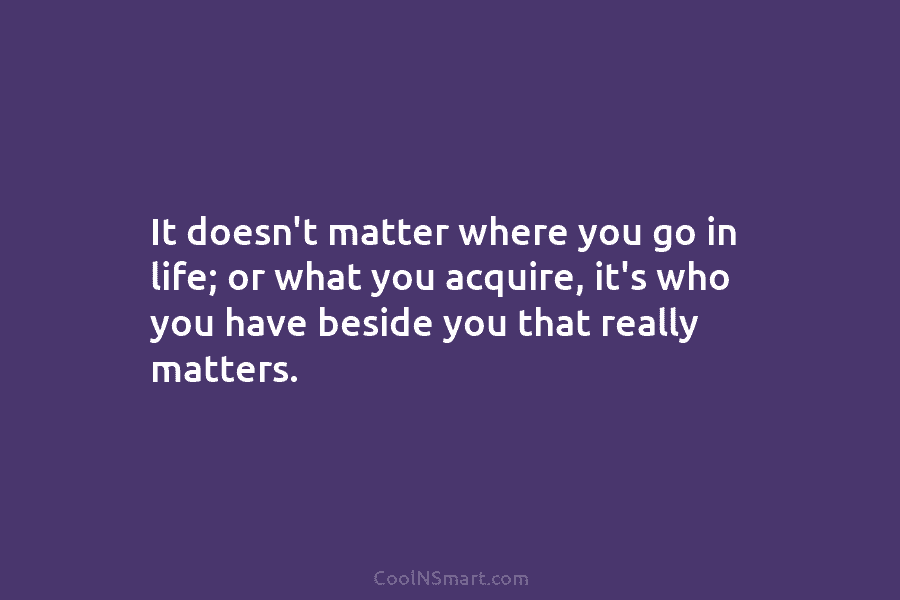It doesn’t matter where you go in life; or what you acquire, it’s who you have beside you that really...