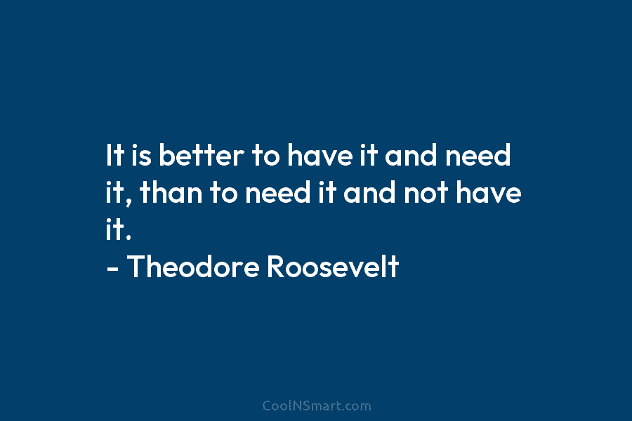 It is better to have it and need it, than to need it and not have it. – Theodore Roosevelt