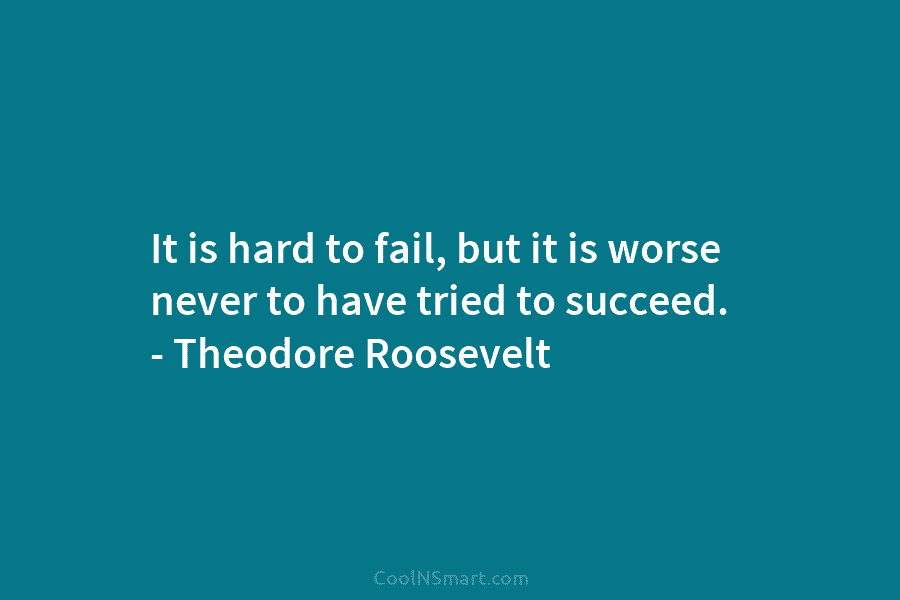 It is hard to fail, but it is worse never to have tried to succeed. – Theodore Roosevelt