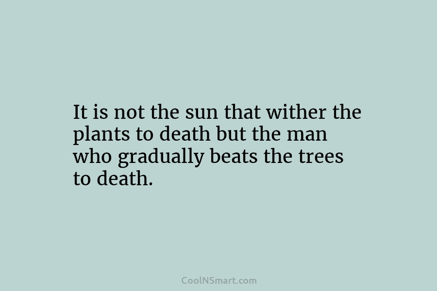 It is not the sun that wither the plants to death but the man who gradually beats the trees to...