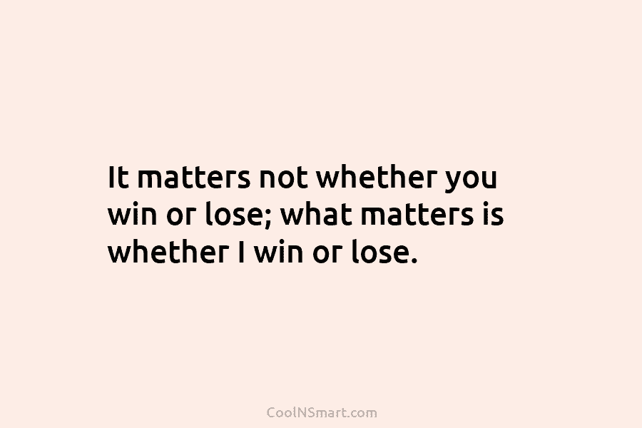 It matters not whether you win or lose; what matters is whether I win or lose.