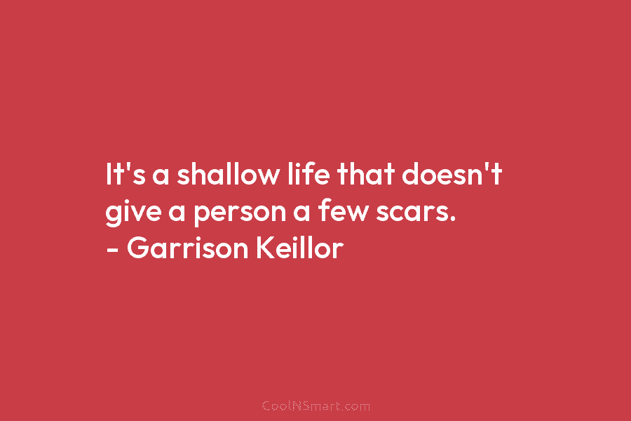 It’s a shallow life that doesn’t give a person a few scars. – Garrison Keillor