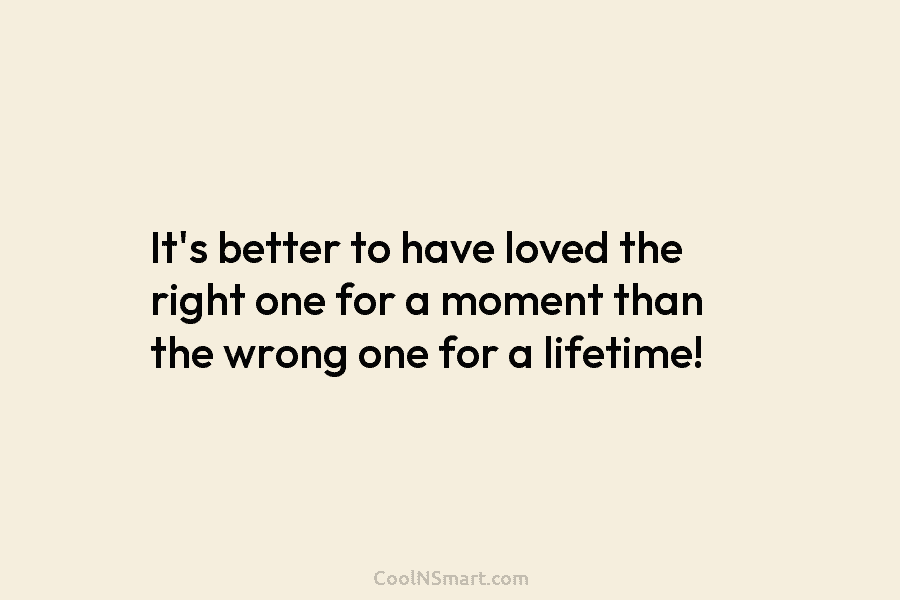 It’s better to have loved the right one for a moment than the wrong one for a lifetime!