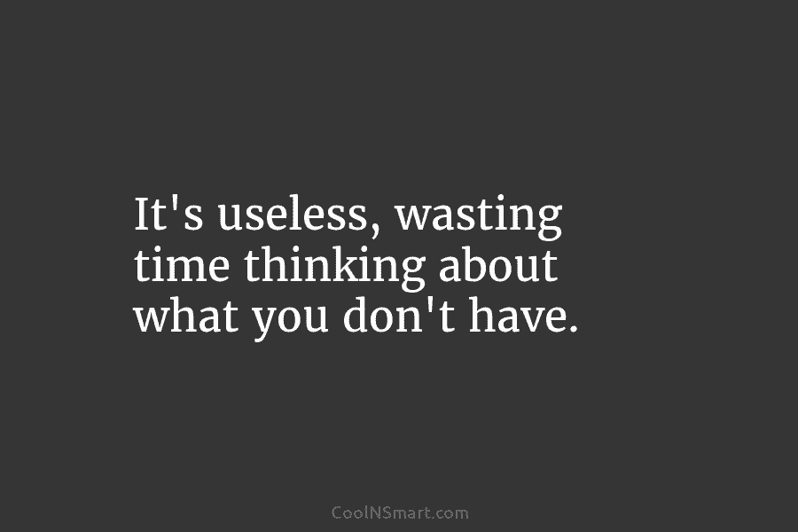 It’s useless, wasting time thinking about what you don’t have.