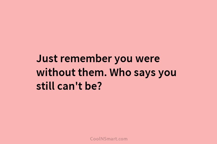 Just remember you were without them. Who says you still can’t be?