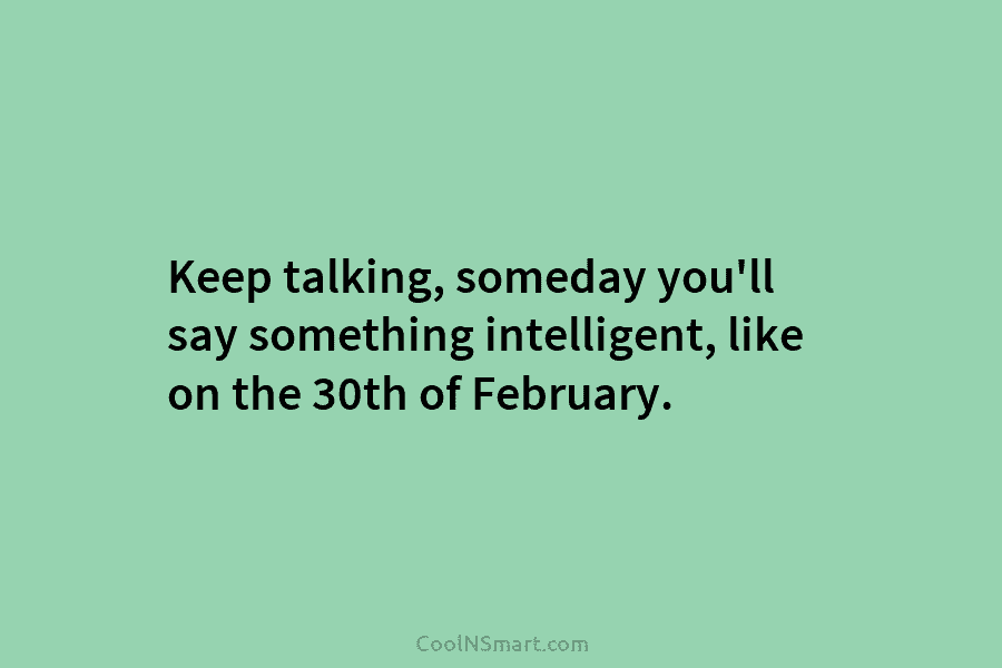 Keep talking, someday you’ll say something intelligent, like on the 30th of February.