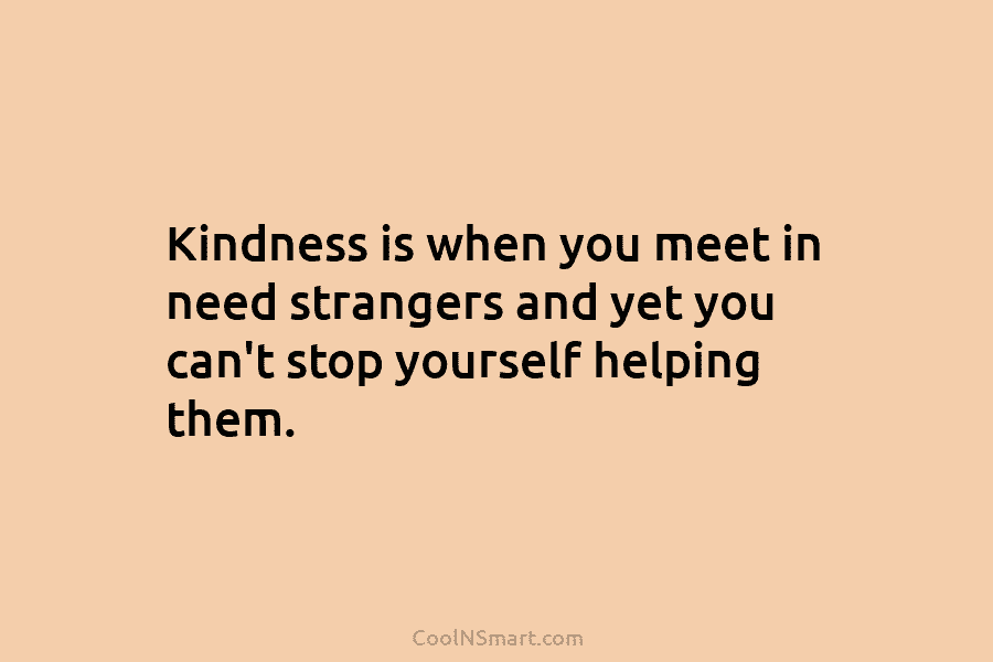 Kindness is when you meet in need strangers and yet you can’t stop yourself helping them.