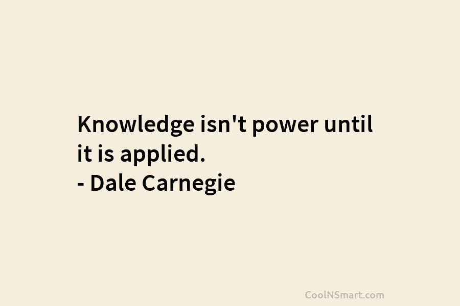 Knowledge isn’t power until it is applied. – Dale Carnegie