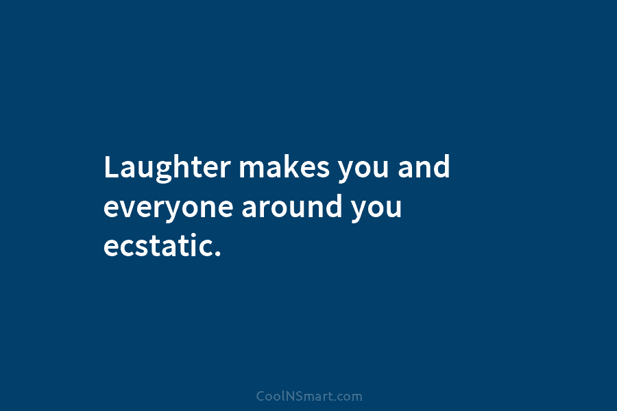 Laughter makes you and everyone around you ecstatic.