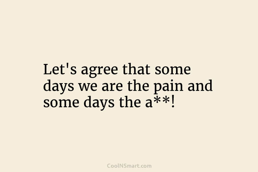 Let’s agree that some days we are the pain and some days the a**!