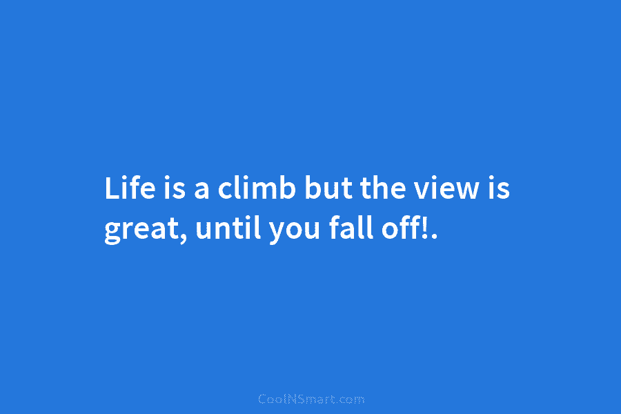 Life is a climb but the view is great, until you fall off!.