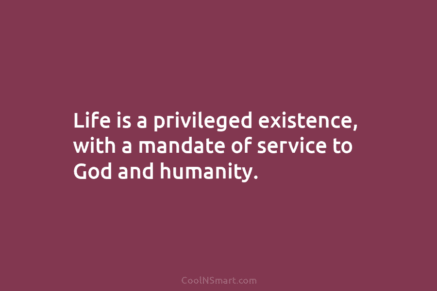 Life is a privileged existence, with a mandate of service to God and humanity.