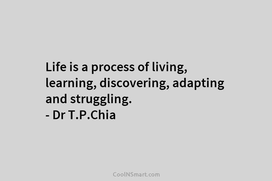 Life is a process of living, learning, discovering, adapting and struggling. – Dr T.P.Chia