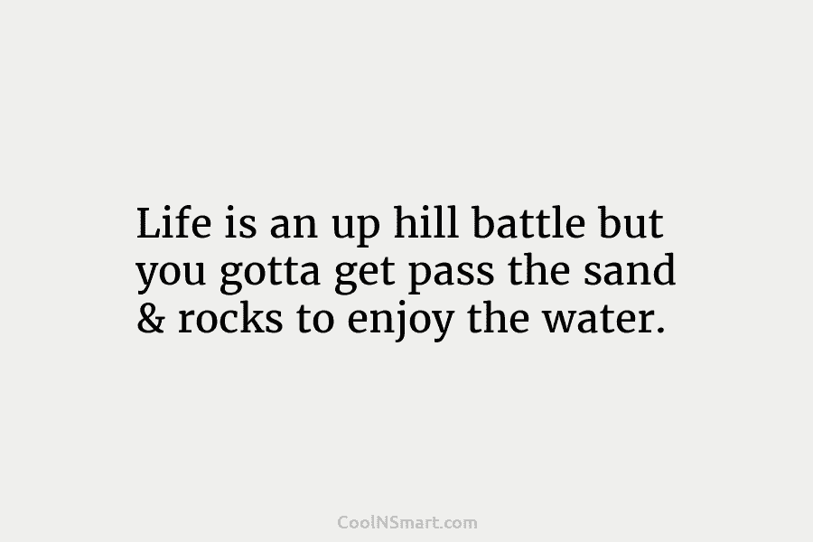 Life is an up hill battle but you gotta get pass the sand & rocks to enjoy the water.