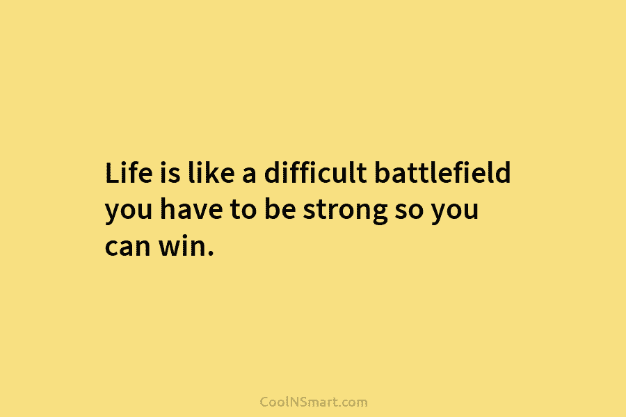 Life is like a difficult battlefield you have to be strong so you can win.