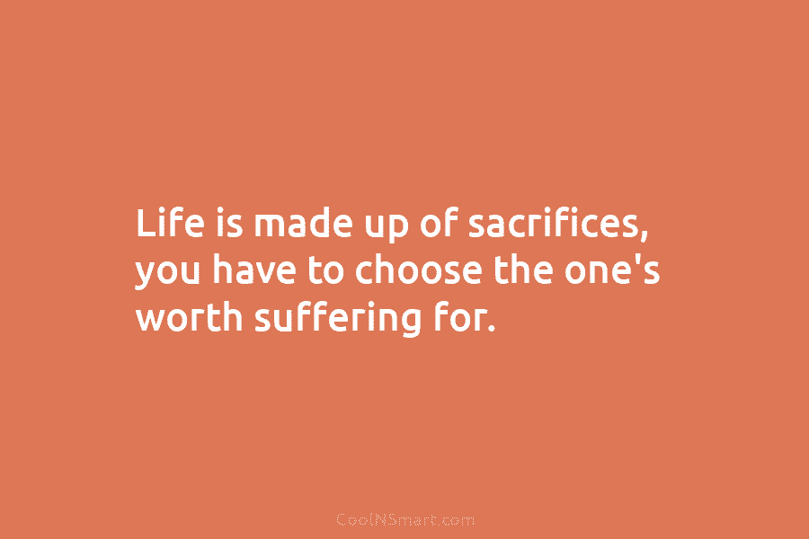 Life is made up of sacrifices, you have to choose the one’s worth suffering for.