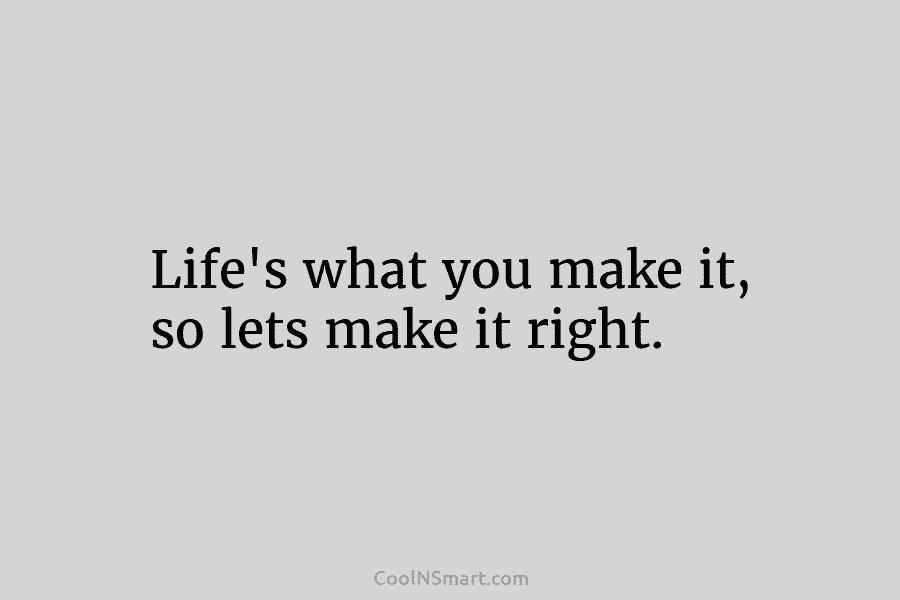 Life’s what you make it, so lets make it right.