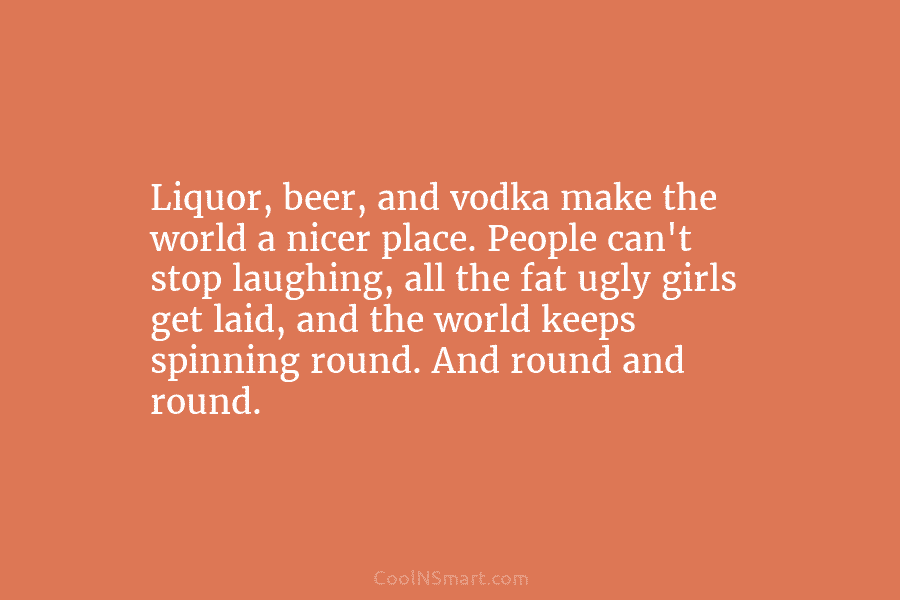 Liquor, beer, and vodka make the world a nicer place. People can’t stop laughing, all the fat ugly girls get...