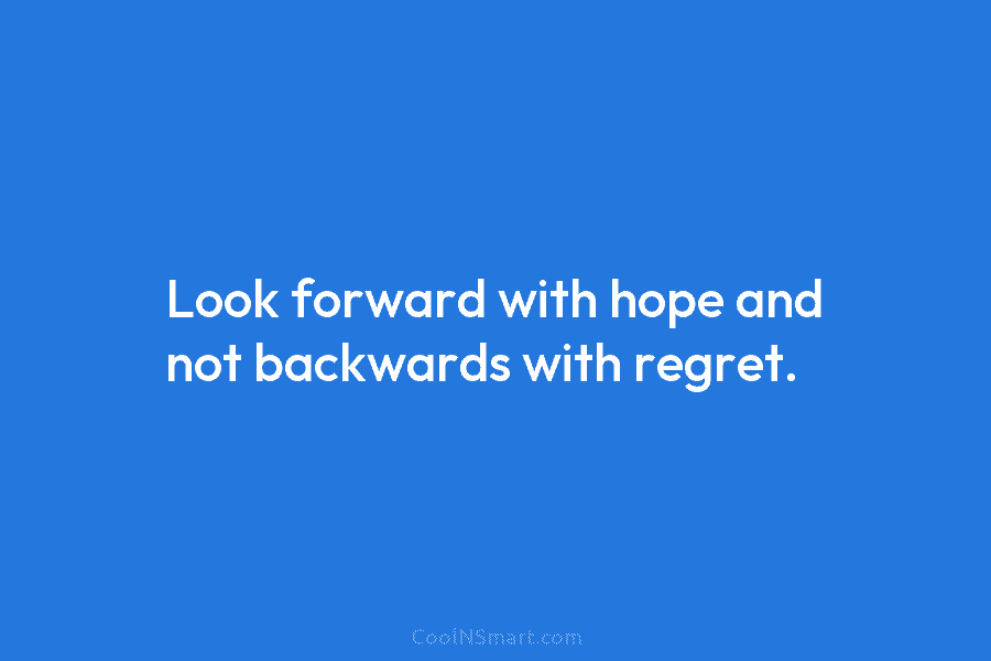 Look forward with hope and not backwards with regret.