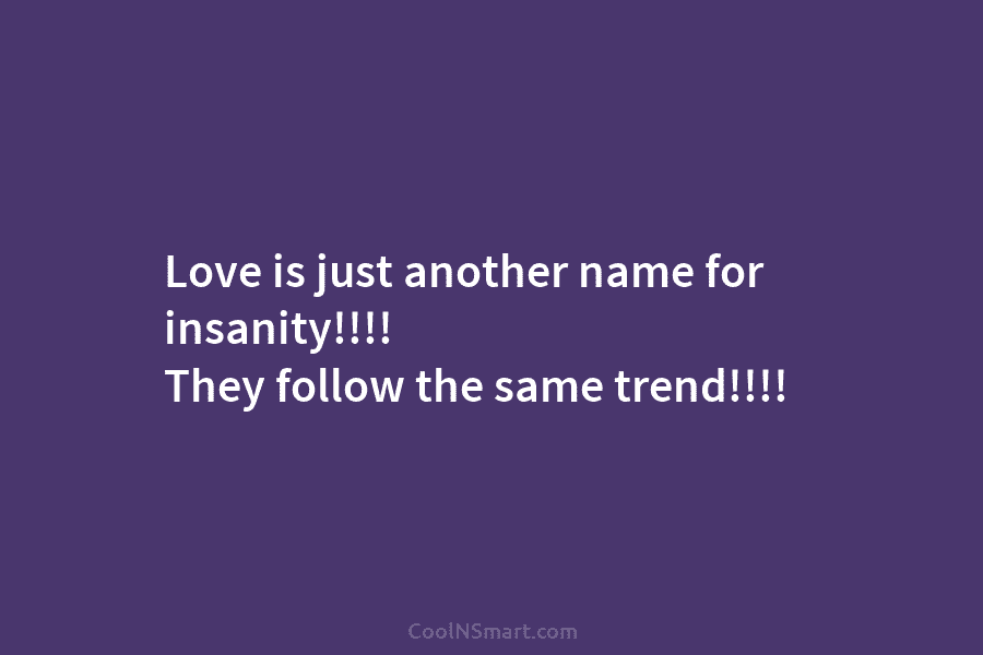 Love is just another name for insanity!!!! They follow the same trend!!!!